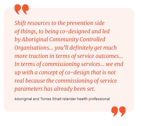 Shift resources to the prevention side of things, to being co-designed and led by Aboriginal Community Controlled Organisations…. you'll definitely get much more traction Evidence and Evaluation? outcomes.. In terms of commissioning services... we end up with a concept of co-design that is not real because the commissioning of service parameters has already been set.