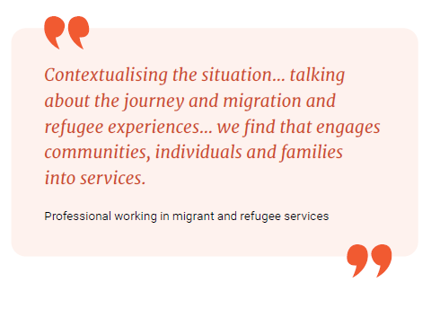 Contextualising the situation... talking about the journey and migration and refugee experiences... we find that engages communities, individuals and families into services.