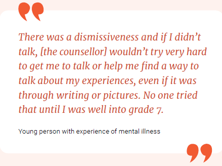 There was a dismissiveness and if I didn't talk, [the counsellor] wouldn't try very hard to get me to talk or help me find a way to talk about my experiences, even if it was through writing or pictures. No one tried that until I was well into grade 7.