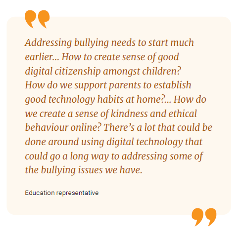 Addressing bullying needs to start much earlier... How to create sense of good digital citizenship amongst children? How do we support parents to establish good technology habits at home?... How do we create a sense of kindness and ethical behaviour online? There's a lot that could b done around using digital technology that could go a long way to addressing some of the bullying issues we have.