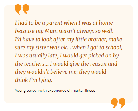 I had to be a parent when I was at home because my Mum wasn't always so well. I'd have to look after my little brother, make sure my sister was ok... when I got to school, I was usually late, I would get picked on by the teachers... I would give the reason and they wouldn't believe me; they would think I'm lying.