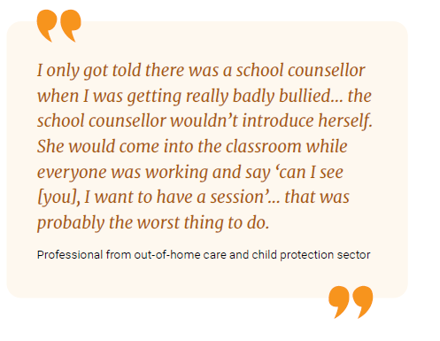 I only got told there was a school counsellor when I was getting really badly bullied... the school counsellor wouldn't introduce herself. She would come into the classroom while everyone was working and say 'can I see (you), I want to have a session'... that was probably the worst thing to do.